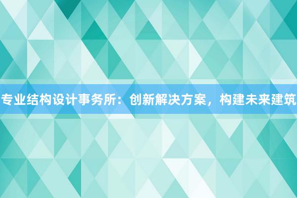 专业结构设计事务所：创新解决方案，构建未来建筑