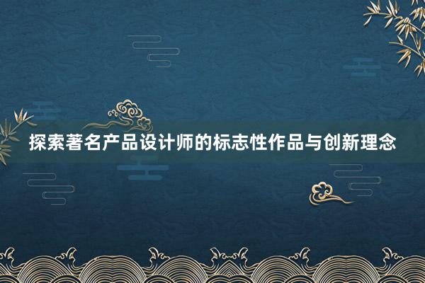 探索著名产品设计师的标志性作品与创新理念